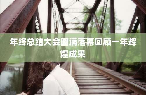 年终总结大会圆满落幕回顾一年辉煌成果