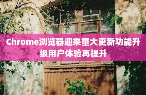 Chrome浏览器迎来重大更新功能升级用户体验再提升