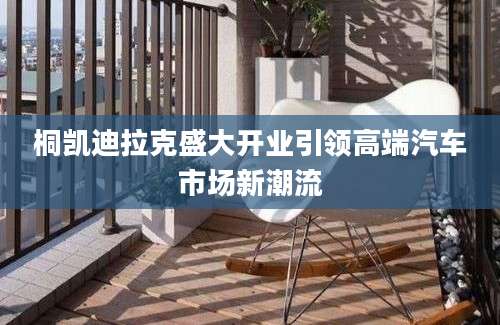 桐凯迪拉克盛大开业引领高端汽车市场新潮流