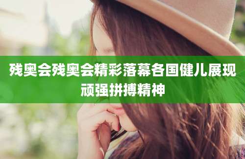 残奥会残奥会精彩落幕各国健儿展现顽强拼搏精神