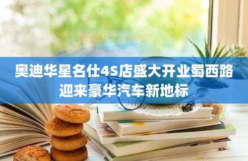 奥迪华星名仕4S店盛大开业蜀西路迎来豪华汽车新地标