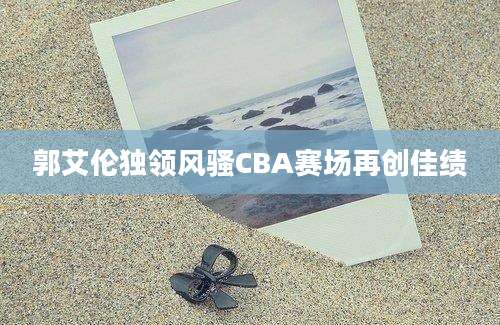 郭艾伦独领风骚CBA赛场再创佳绩