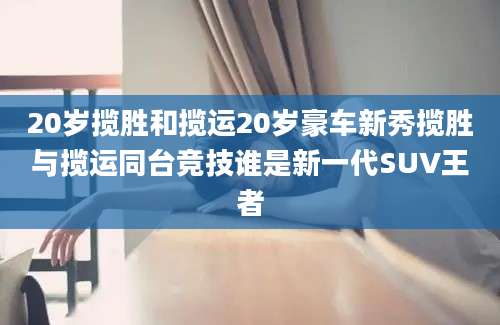 20岁揽胜和揽运20岁豪车新秀揽胜与揽运同台竞技谁是新一代SUV王者