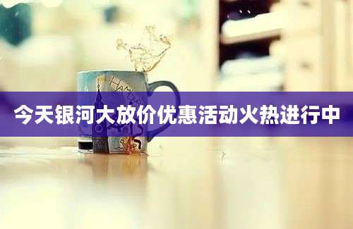 今天银河大放价优惠活动火热进行中