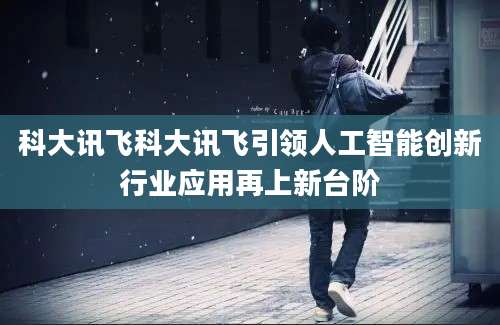 科大讯飞科大讯飞引领人工智能创新行业应用再上新台阶