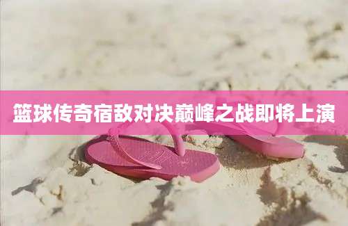 篮球传奇宿敌对决巅峰之战即将上演