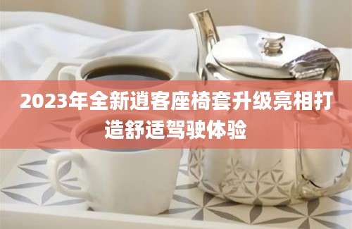 2023年全新逍客座椅套升级亮相打造舒适驾驶体验