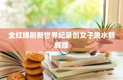 全红婵刷新世界纪录创女子跳水新辉煌