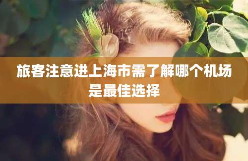 旅客注意进上海市需了解哪个机场是最佳选择