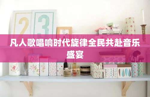 凡人歌唱响时代旋律全民共赴音乐盛宴