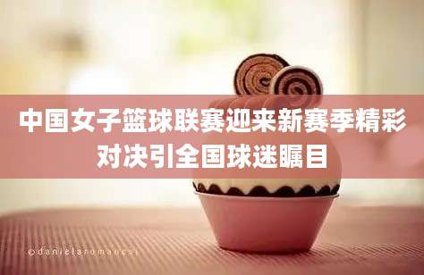 中国女子篮球联赛迎来新赛季精彩对决引全国球迷瞩目