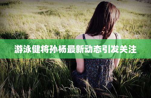 游泳健将孙杨最新动态引发关注