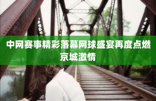 中网赛事精彩落幕网球盛宴再度点燃京城激情