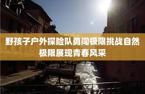 野孩子户外探险队勇闯极限挑战自然极限展现青春风采