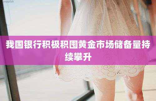 我国银行积极积囤黄金市场储备量持续攀升