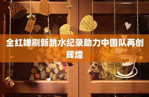 全红婵刷新跳水纪录助力中国队再创辉煌