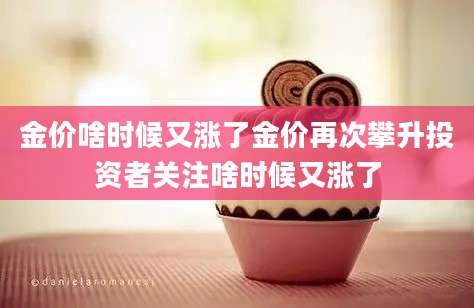 金价啥时候又涨了金价再次攀升投资者关注啥时候又涨了