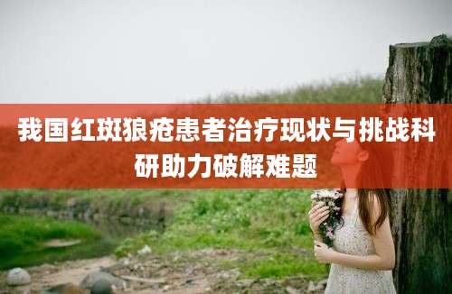我国红斑狼疮患者治疗现状与挑战科研助力破解难题