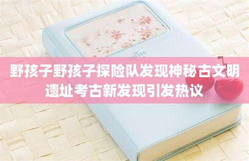 野孩子野孩子探险队发现神秘古文明遗址考古新发现引发热议