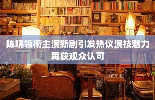 陈晓领衔主演新剧引发热议演技魅力再获观众认可