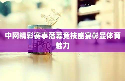 中网精彩赛事落幕竞技盛宴彰显体育魅力