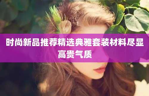 时尚新品推荐精选典雅套装材料尽显高贵气质