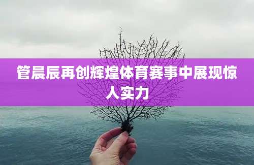 管晨辰再创辉煌体育赛事中展现惊人实力