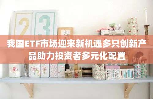 我国ETF市场迎来新机遇多只创新产品助力投资者多元化配置