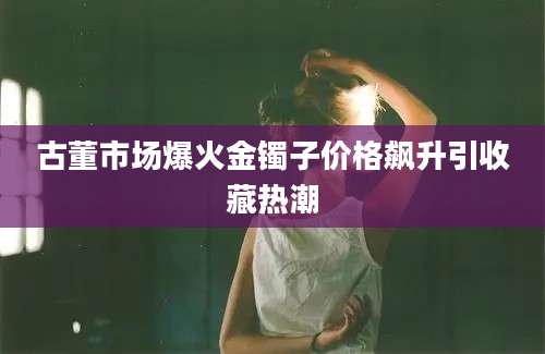 古董市场爆火金镯子价格飙升引收藏热潮