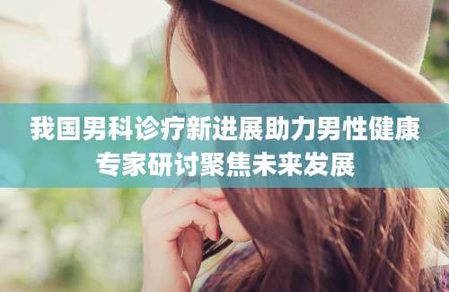 我国男科诊疗新进展助力男性健康专家研讨聚焦未来发展
