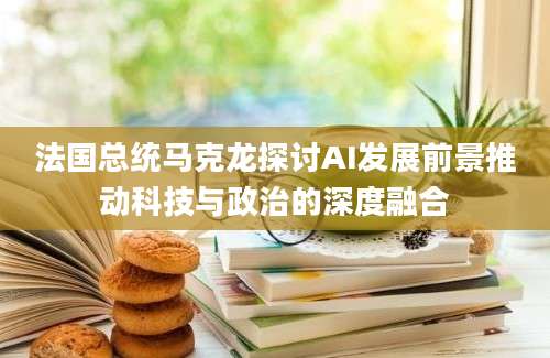 法国总统马克龙探讨AI发展前景推动科技与政治的深度融合