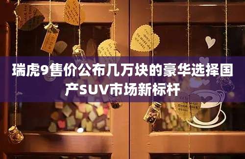 瑞虎9售价公布几万块的豪华选择国产SUV市场新标杆