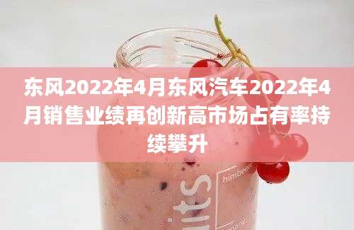 东风2022年4月东风汽车2022年4月销售业绩再创新高市场占有率持续攀升