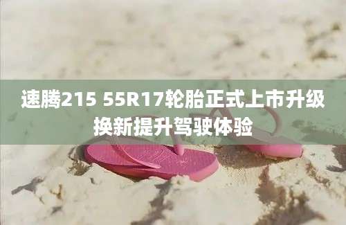 速腾215 55R17轮胎正式上市升级换新提升驾驶体验