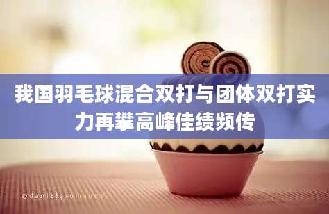 我国羽毛球混合双打与团体双打实力再攀高峰佳绩频传