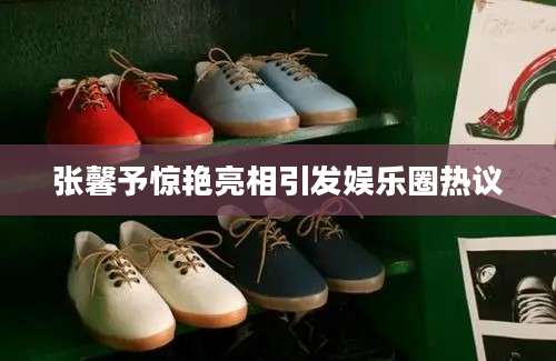 张馨予惊艳亮相引发娱乐圈热议