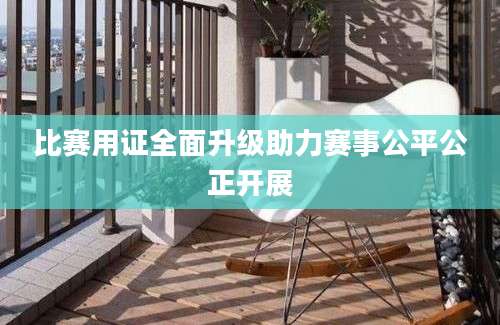 比赛用证全面升级助力赛事公平公正开展