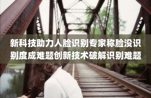 新科技助力人脸识别专家称脸没识别度成难题创新技术破解识别难题