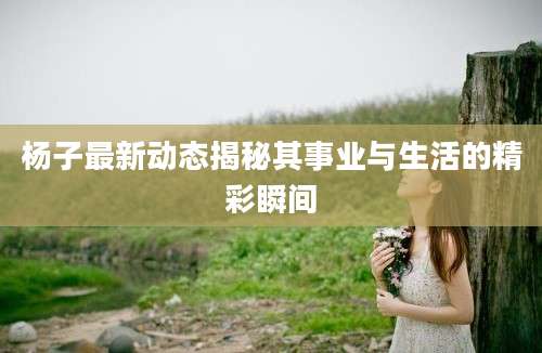 杨子最新动态揭秘其事业与生活的精彩瞬间