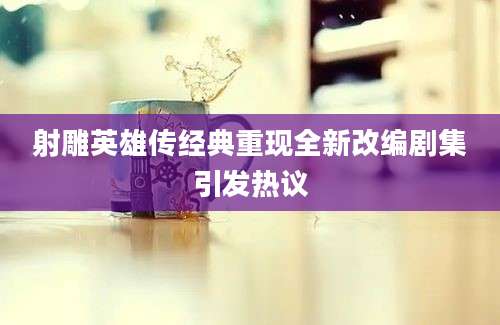 射雕英雄传经典重现全新改编剧集引发热议
