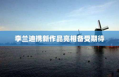 李兰迪携新作品亮相备受期待