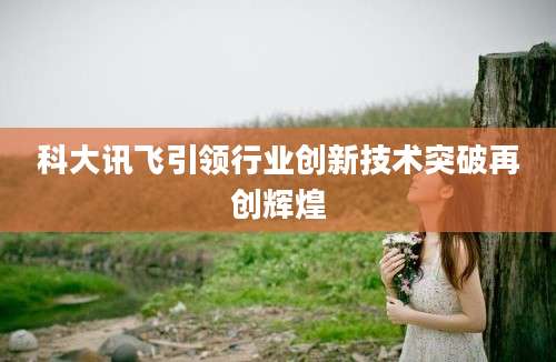 科大讯飞引领行业创新技术突破再创辉煌