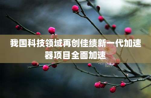 我国科技领域再创佳绩新一代加速器项目全面加速