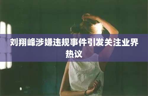 刘翔峰涉嫌违规事件引发关注业界热议