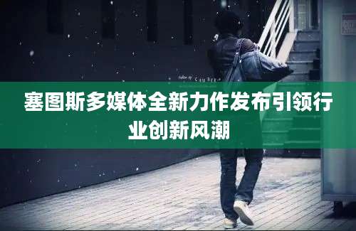 塞图斯多媒体全新力作发布引领行业创新风潮