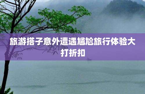 旅游搭子意外遭遇尴尬旅行体验大打折扣