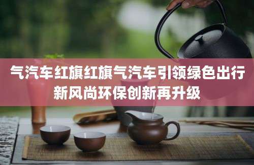 气汽车红旗红旗气汽车引领绿色出行新风尚环保创新再升级