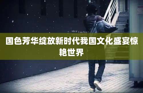 国色芳华绽放新时代我国文化盛宴惊艳世界