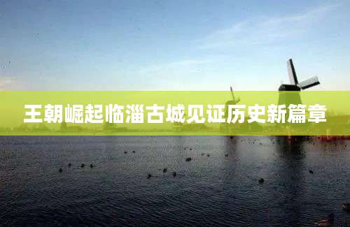 王朝崛起临淄古城见证历史新篇章