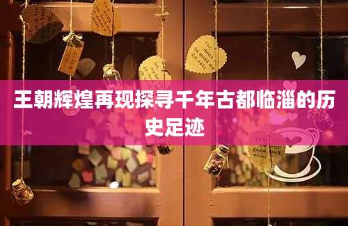 王朝辉煌再现探寻千年古都临淄的历史足迹